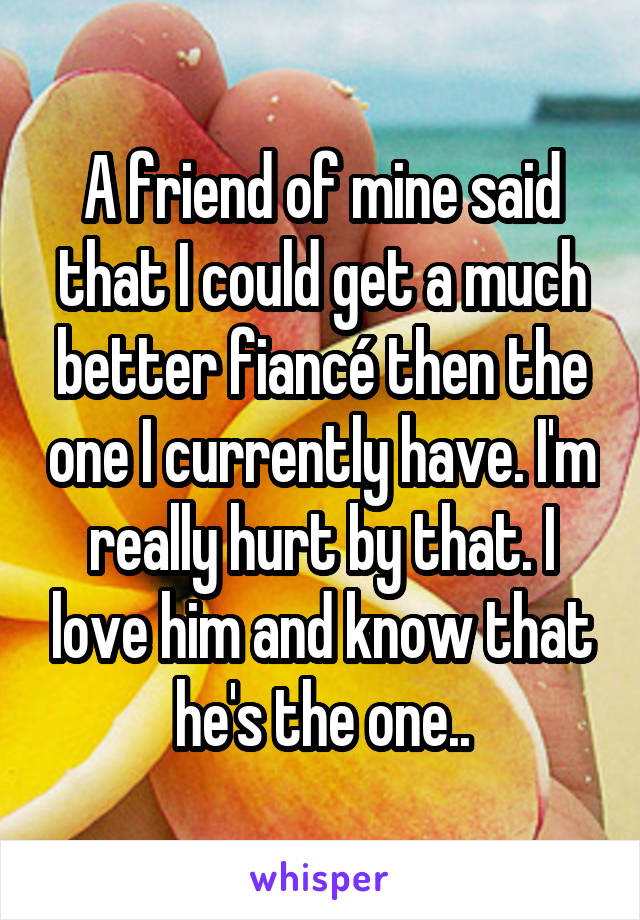 A friend of mine said that I could get a much better fiancé then the one I currently have. I'm really hurt by that. I love him and know that he's the one..
