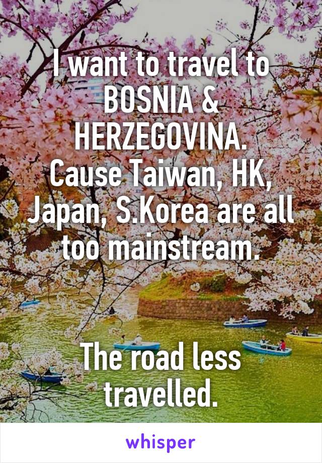 I want to travel to BOSNIA & HERZEGOVINA.
Cause Taiwan, HK, Japan, S.Korea are all too mainstream.


The road less travelled.