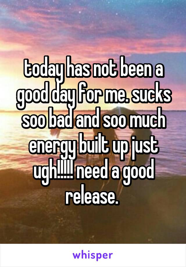 today has not been a good day for me. sucks soo bad and soo much energy built up just ugh!!!!! need a good release. 