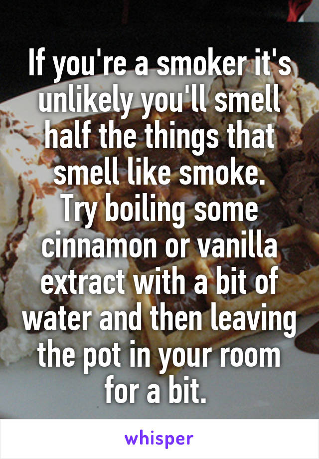 If you're a smoker it's unlikely you'll smell half the things that smell like smoke.
Try boiling some cinnamon or vanilla extract with a bit of water and then leaving the pot in your room for a bit. 