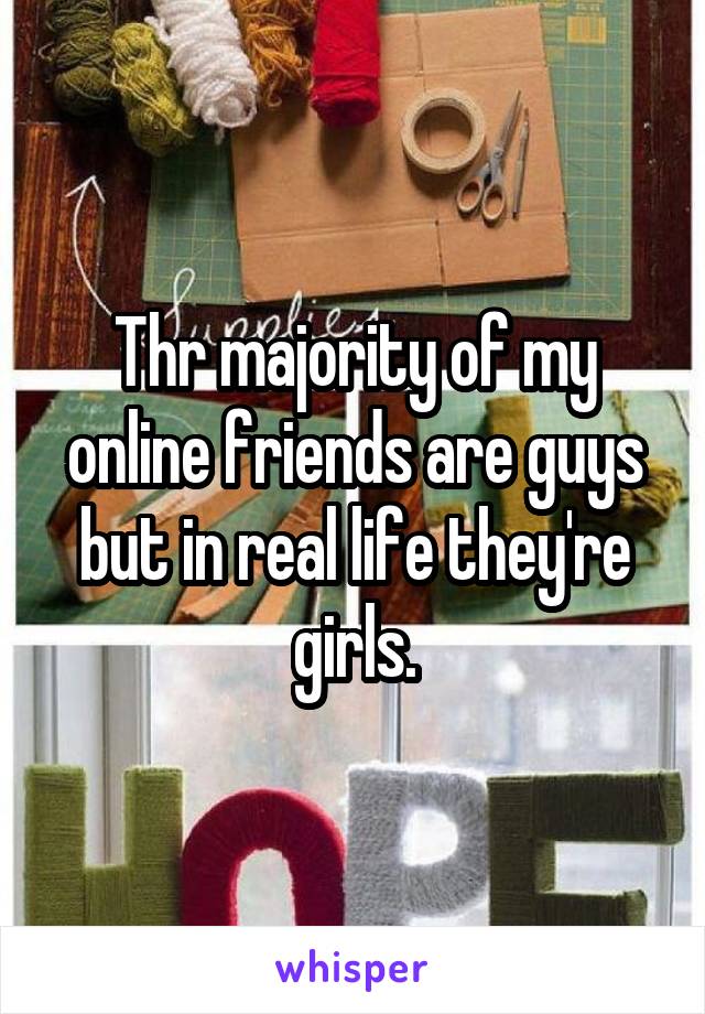 Thr majority of my online friends are guys but in real life they're girls.