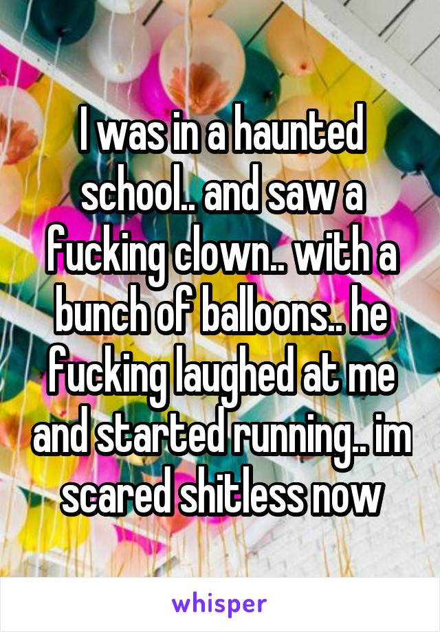 I was in a haunted school.. and saw a fucking clown.. with a bunch of balloons.. he fucking laughed at me and started running.. im scared shitless now