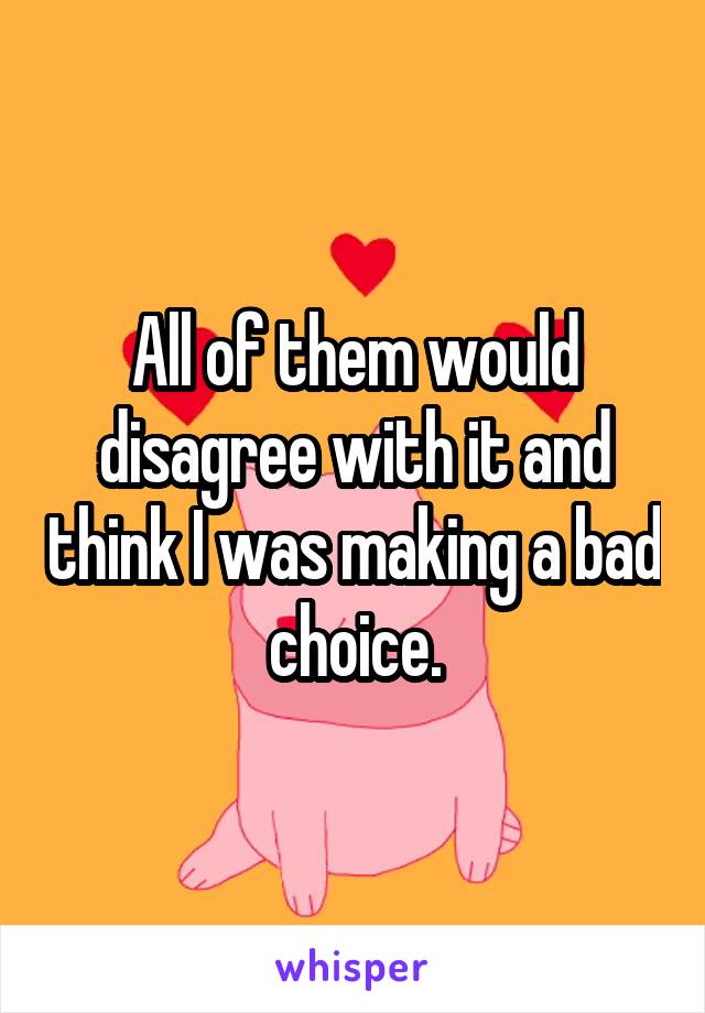 All of them would disagree with it and think I was making a bad choice.