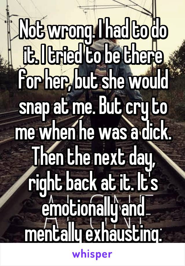 Not wrong. I had to do it. I tried to be there for her, but she would snap at me. But cry to me when he was a dick. Then the next day, right back at it. It's emotionally and mentally exhausting.
