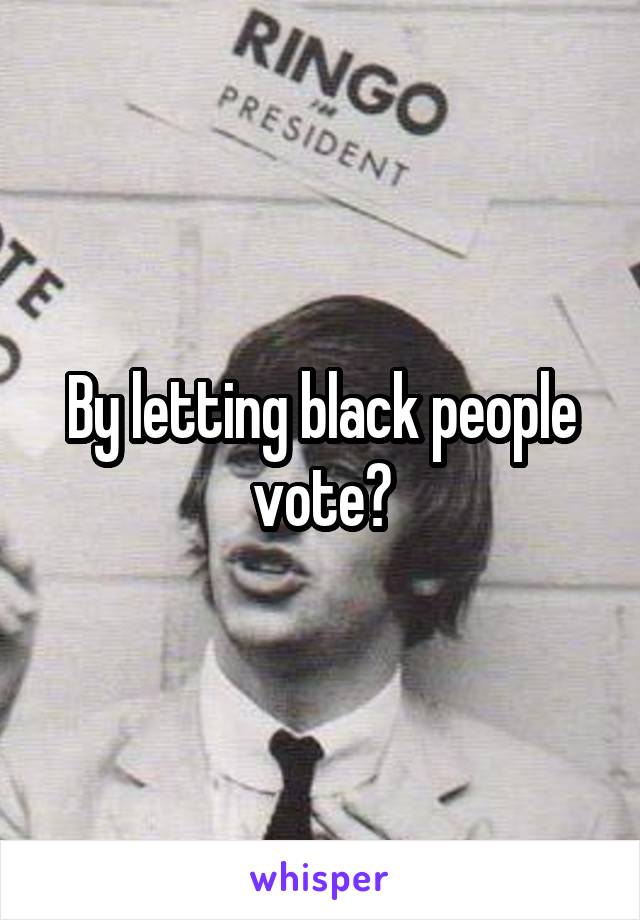 By letting black people vote?