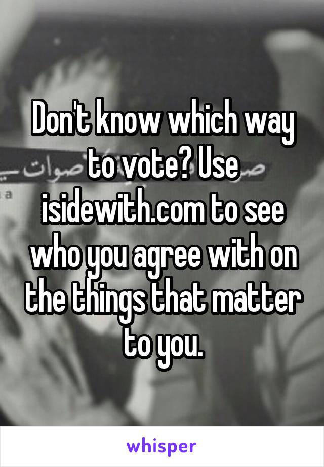 Don't know which way to vote? Use isidewith.com to see who you agree with on the things that matter to you.