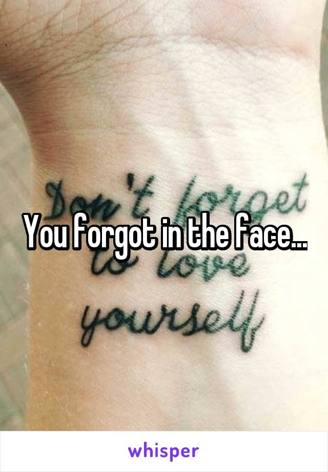 You forgot in the face...