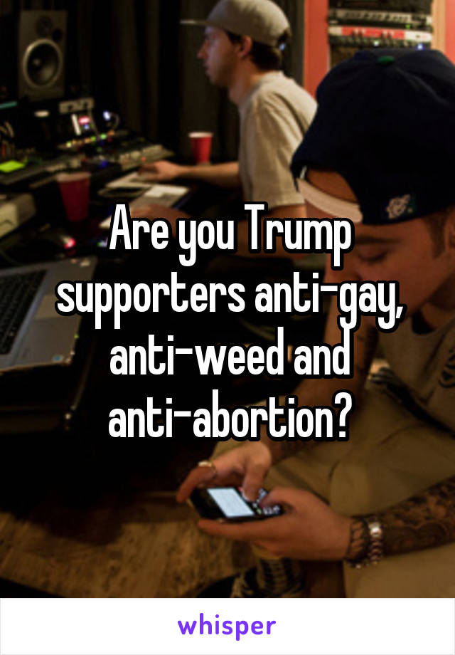 Are you Trump supporters anti-gay, anti-weed and anti-abortion?