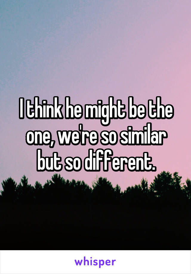 I think he might be the one, we're so similar but so different.