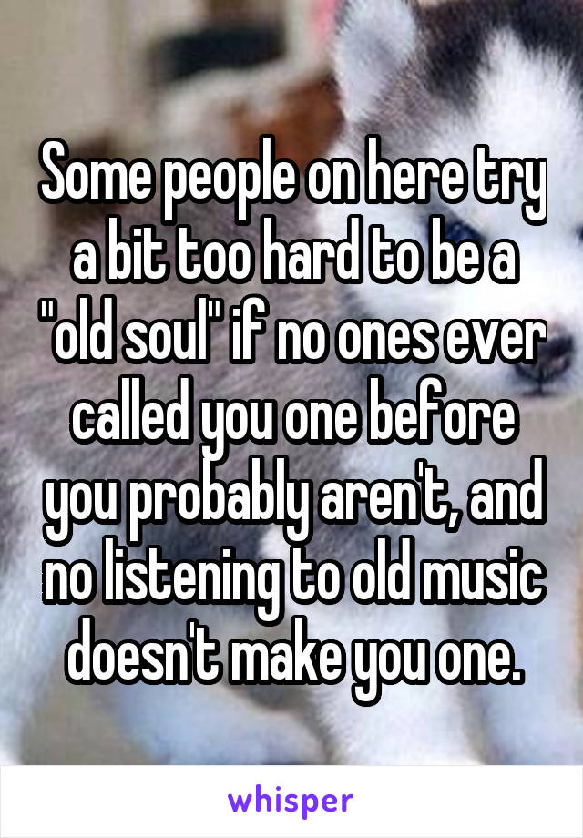 Some people on here try a bit too hard to be a "old soul" if no ones ever called you one before you probably aren't, and no listening to old music doesn't make you one.