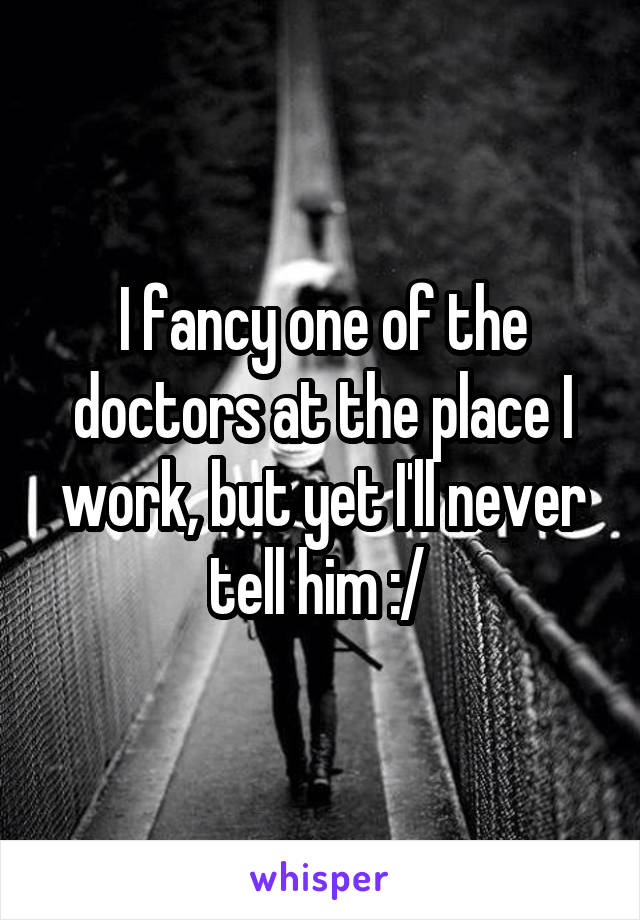 I fancy one of the doctors at the place I work, but yet I'll never tell him :/ 