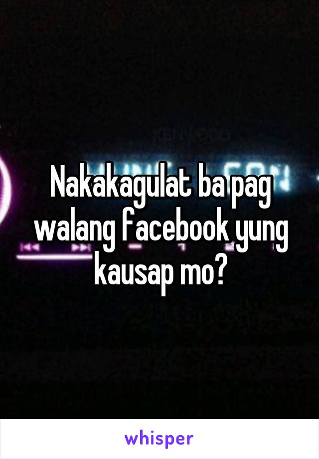 Nakakagulat ba pag walang facebook yung kausap mo?