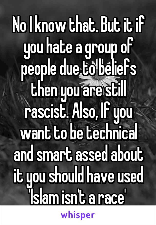 No I know that. But it if you hate a group of people due to beliefs then you are still rascist. Also, If you want to be technical and smart assed about it you should have used 'Islam isn't a race' 