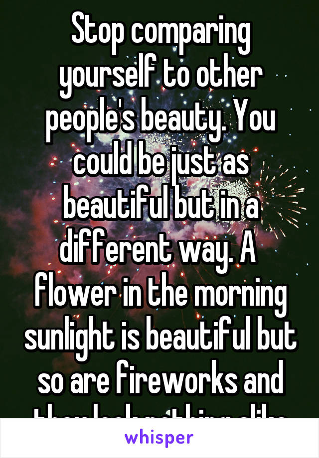 Stop comparing yourself to other people's beauty. You could be just as beautiful but in a different way. A  flower in the morning sunlight is beautiful but so are fireworks and they look nothing alike