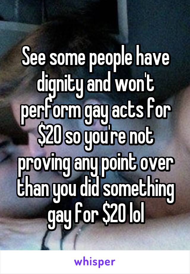 See some people have dignity and won't perform gay acts for $20 so you're not proving any point over than you did something gay for $20 lol