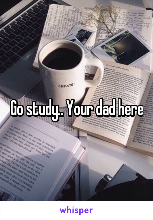 Go study.. Your dad here