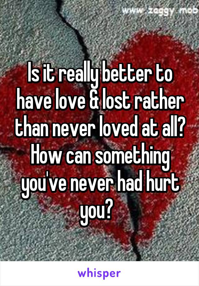 Is it really better to have love & lost rather than never loved at all? How can something you've never had hurt you?  