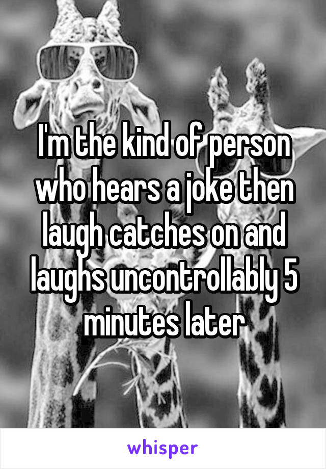 I'm the kind of person who hears a joke then laugh catches on and laughs uncontrollably 5 minutes later