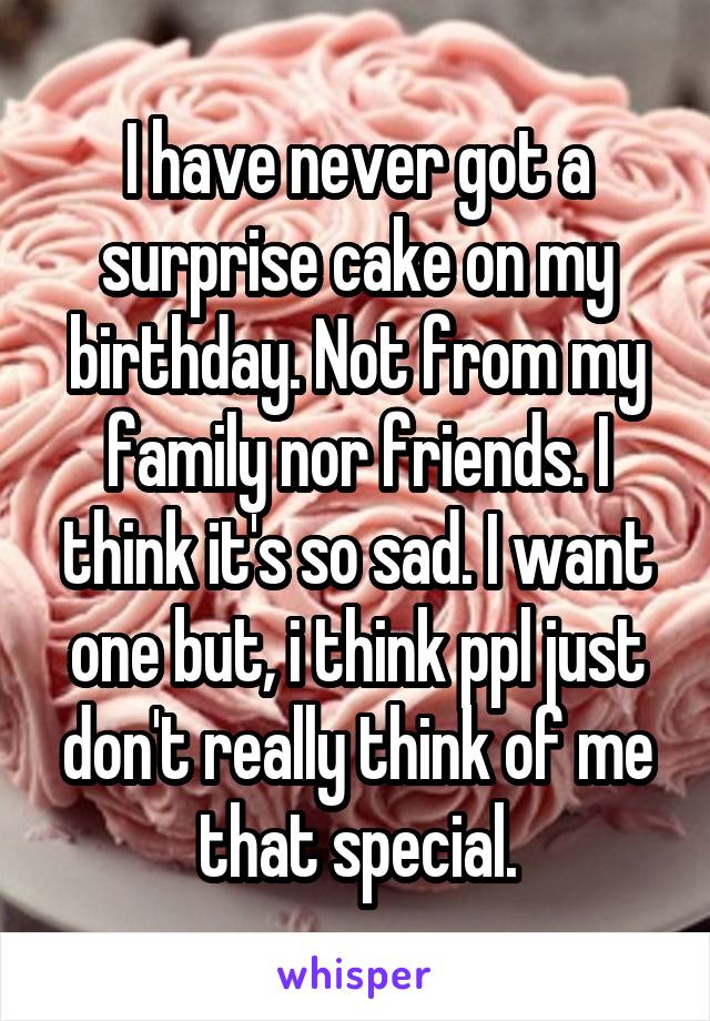I have never got a surprise cake on my birthday. Not from my family nor friends. I think it's so sad. I want one but, i think ppl just don't really think of me that special.