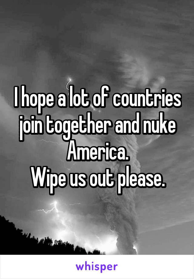 I hope a lot of countries join together and nuke America.
Wipe us out please.