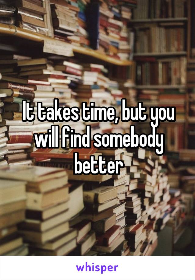 It takes time, but you will find somebody better