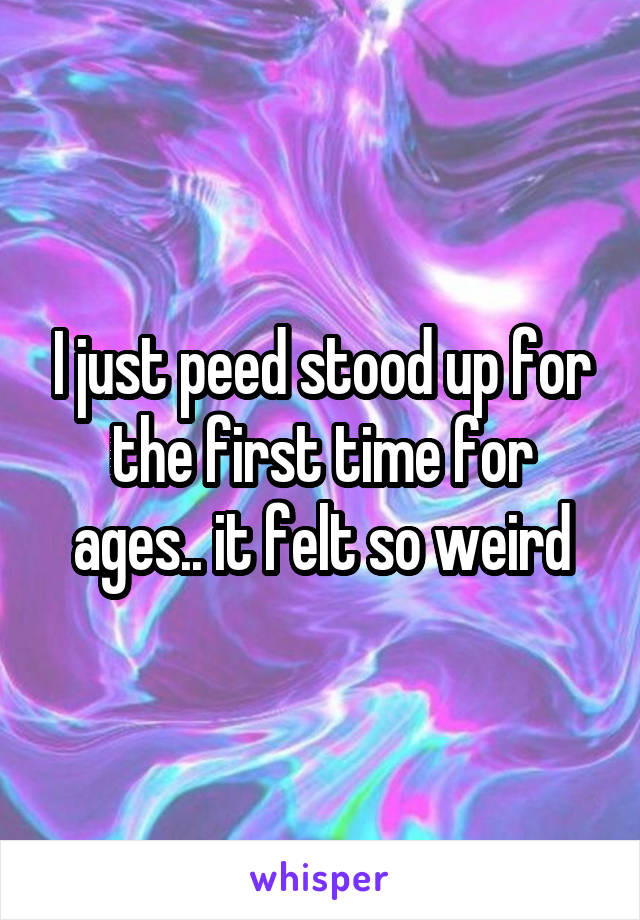 I just peed stood up for the first time for ages.. it felt so weird