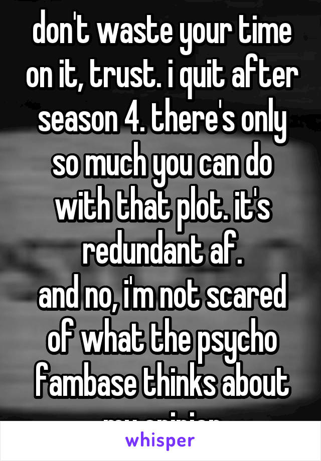 don't waste your time on it, trust. i quit after season 4. there's only so much you can do with that plot. it's redundant af.
and no, i'm not scared of what the psycho fambase thinks about my opinion