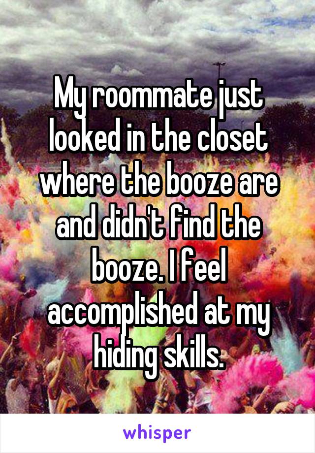 My roommate just looked in the closet where the booze are and didn't find the booze. I feel accomplished at my hiding skills.