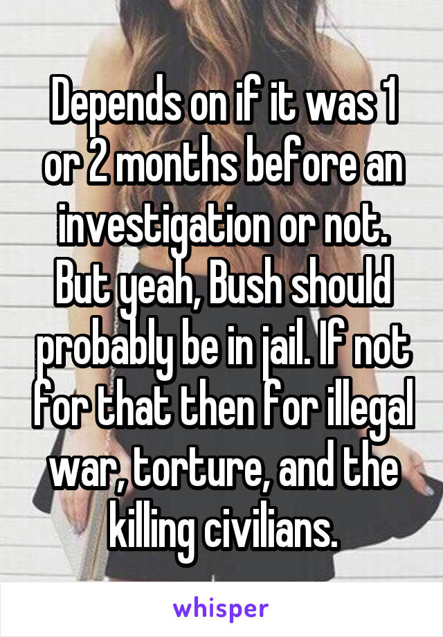 Depends on if it was 1 or 2 months before an investigation or not. But yeah, Bush should probably be in jail. If not for that then for illegal war, torture, and the killing civilians.