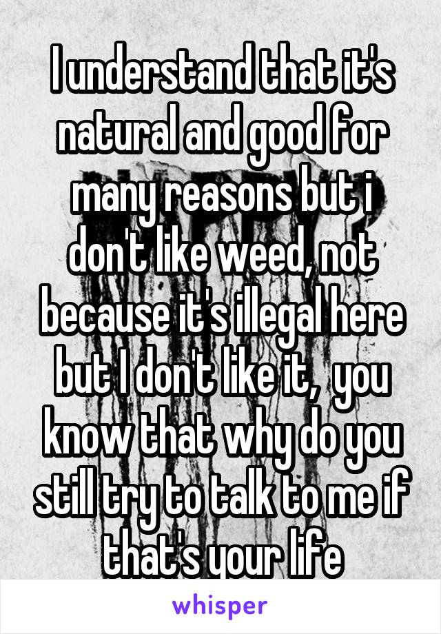 I understand that it's natural and good for many reasons but i don't like weed, not because it's illegal here but I don't like it,  you know that why do you still try to talk to me if that's your life