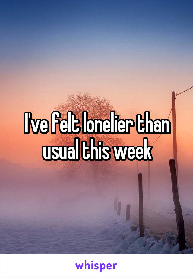 I've felt lonelier than usual this week