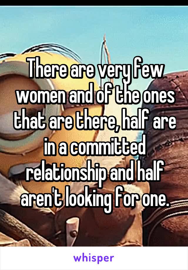 There are very few women and of the ones that are there, half are in a committed relationship and half aren't looking for one.