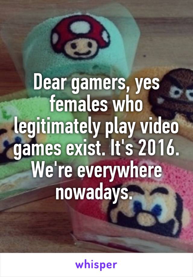 Dear gamers, yes females who legitimately play video games exist. It's 2016. We're everywhere nowadays. 
