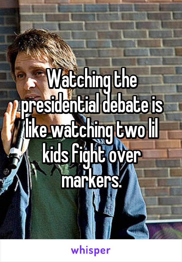 Watching the presidential debate is like watching two lil kids fight over markers.