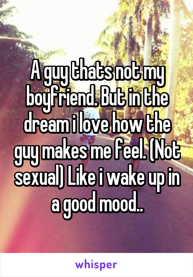 A guy thats not my boyfriend. But in the dream i love how the guy makes me feel. (Not sexual) Like i wake up in a good mood..