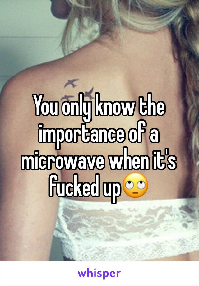 You only know the importance of a microwave when it's fucked up🙄