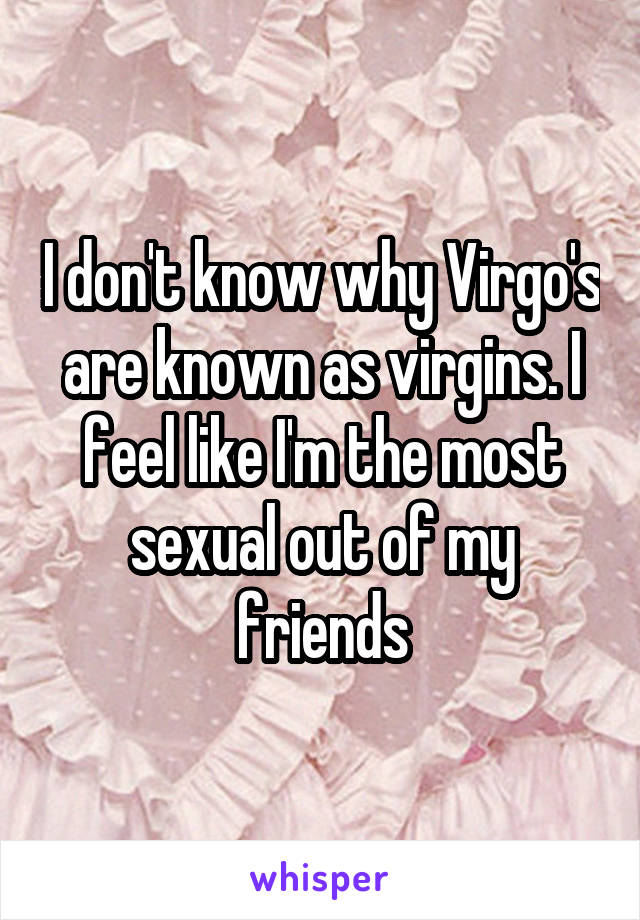 I don't know why Virgo's are known as virgins. I feel like I'm the most sexual out of my friends