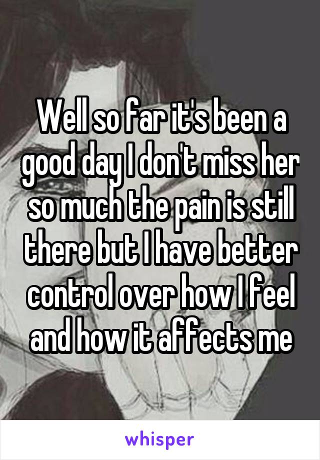 Well so far it's been a good day I don't miss her so much the pain is still there but I have better control over how I feel and how it affects me