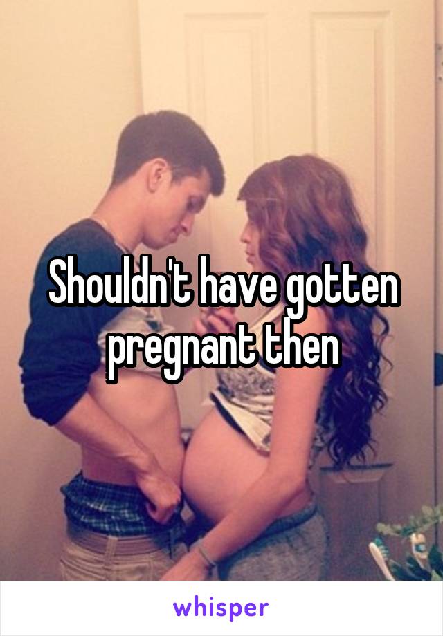 Shouldn't have gotten pregnant then