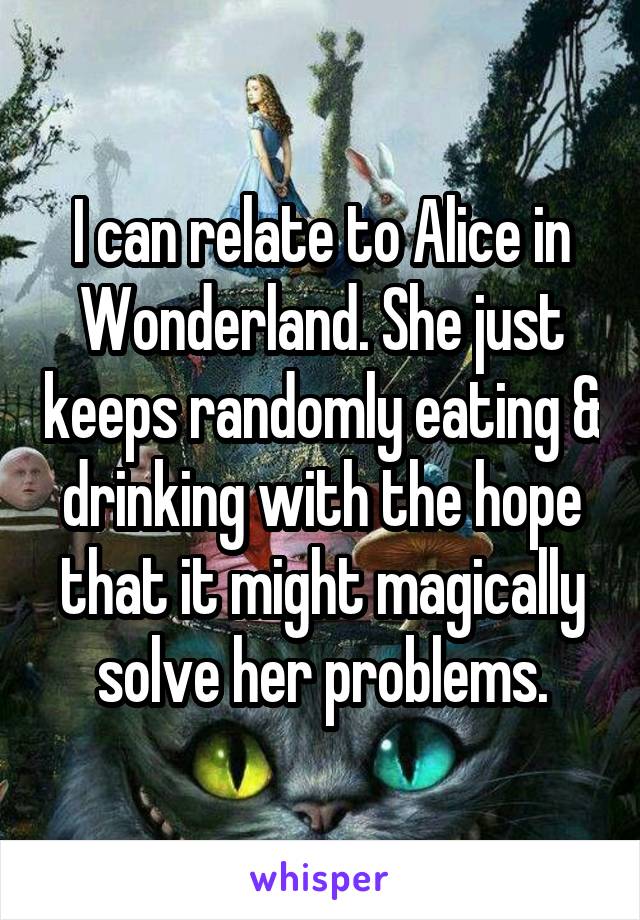 I can relate to Alice in Wonderland. She just keeps randomly eating & drinking with the hope that it might magically solve her problems.