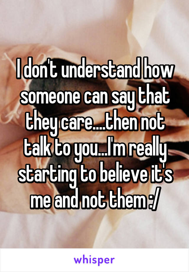 I don't understand how someone can say that they care....then not talk to you...I'm really starting to believe it's me and not them :/