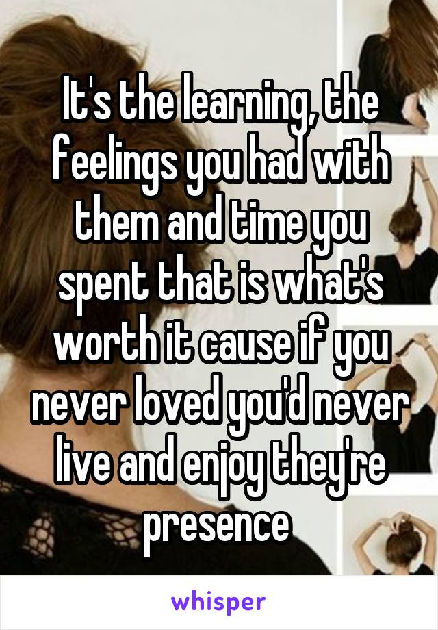 It's the learning, the feelings you had with them and time you spent that is what's worth it cause if you never loved you'd never live and enjoy they're presence 