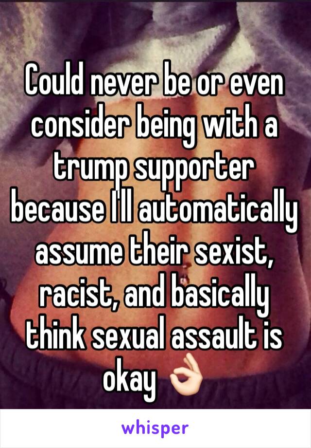 Could never be or even consider being with a trump supporter because I'll automatically assume their sexist, racist, and basically think sexual assault is okay 👌🏻 