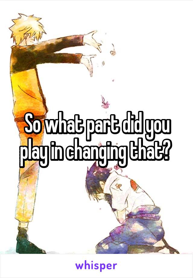 So what part did you play in changing that? 