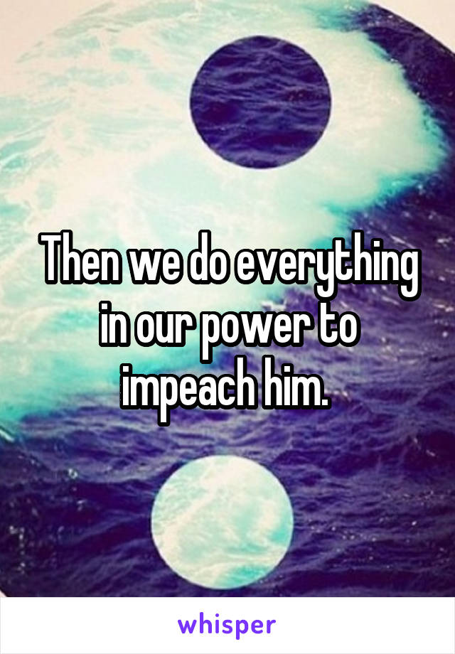 Then we do everything in our power to impeach him. 