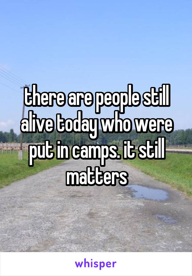there are people still alive today who were put in camps. it still matters