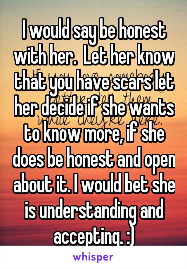I would say be honest with her.  Let her know that you have scars let her decide if she wants to know more, if she does be honest and open about it. I would bet she is understanding and accepting. :)