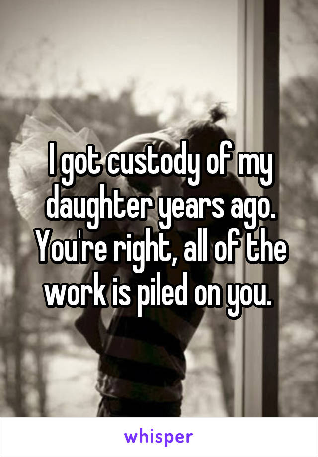 I got custody of my daughter years ago. You're right, all of the work is piled on you. 