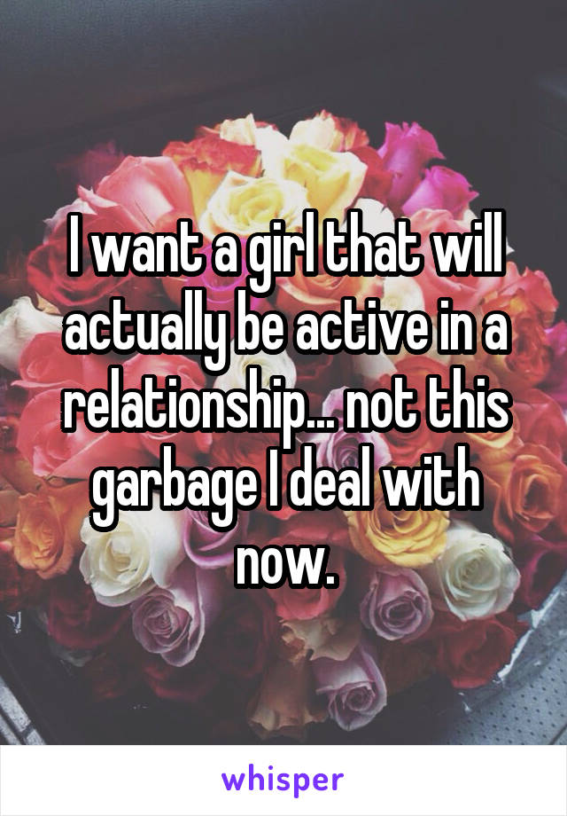 I want a girl that will actually be active in a relationship... not this garbage I deal with now.