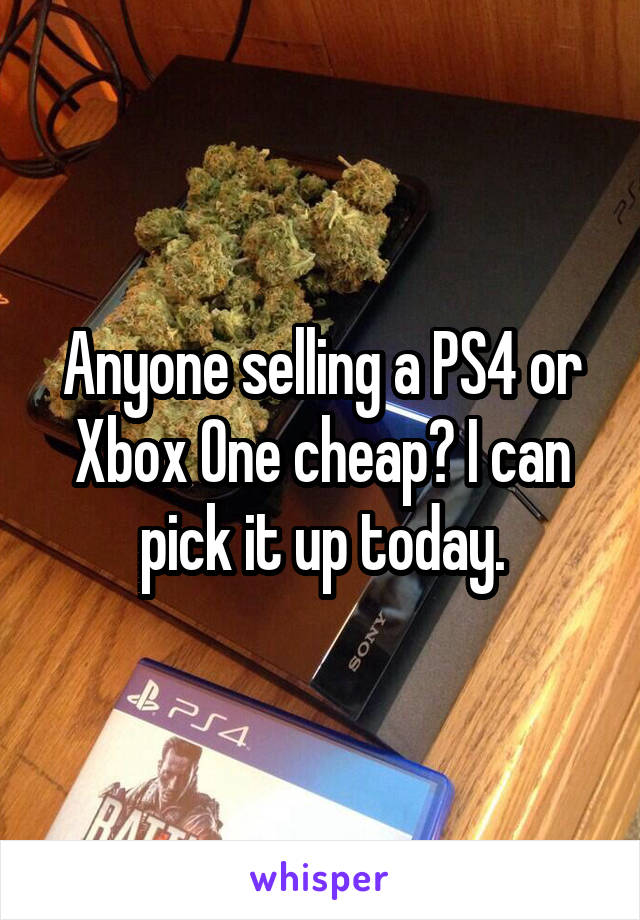 Anyone selling a PS4 or Xbox One cheap? I can pick it up today.